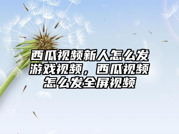 西瓜视频新人怎么发游戏视频，西瓜视频怎么发全屏视频
