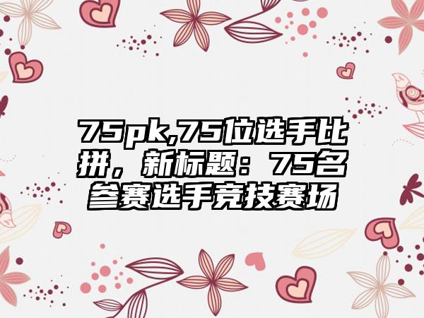 75pk,75位选手比拼，新标题：75名参赛选手竞技赛场