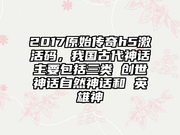2017原始传奇h5激活码,我国古代神话主要包括三类 创世神话自然神话和 英雄神