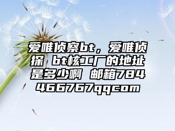 爱唯侦察bt，爱唯侦探 bt核工厂的地址是多少啊 邮箱784466767qqcom