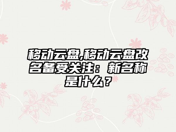 移动云盘,移动云盘改名备受关注：新名称是什么？