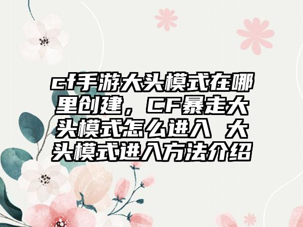 cf手游大头模式在哪里创建，CF暴走大头模式怎么进入 大头模式进入方法介绍