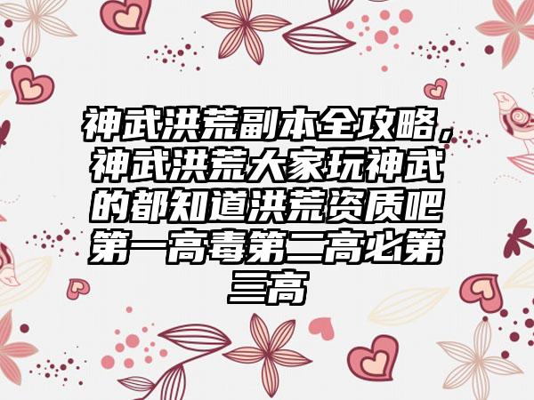神武洪荒副本全攻略，神武洪荒大家玩神武的都知道洪荒资质吧第一高毒第二高必第三高