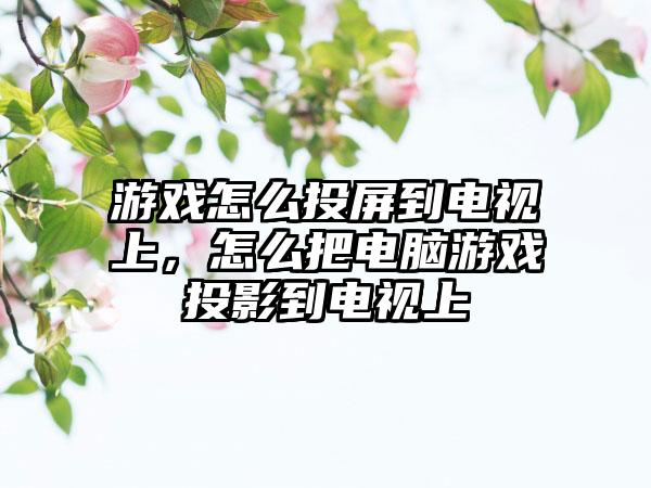 游戏怎么投屏到电视上，怎么把电脑游戏投影到电视上