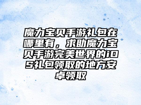 魔力宝贝手游礼包在哪里有,求助魔力宝贝手游完美世界的iOS礼包领取的地方安卓领取