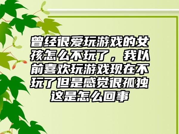 曾经很爱玩游戏的女孩怎么不玩了，我以前喜欢玩游戏现在不玩了但是感觉很孤独这是怎么回事