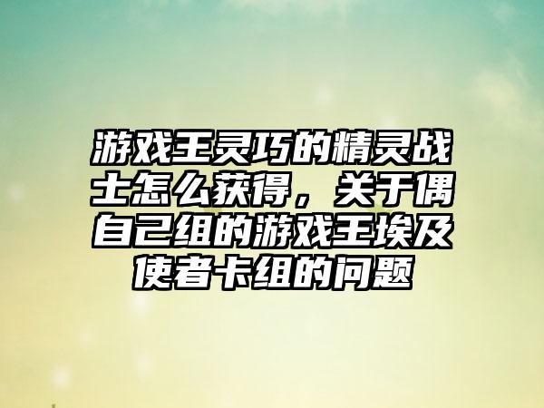 游戏王灵巧的精灵战士怎么获得，关于偶自己组的游戏王埃及使者卡组的问题