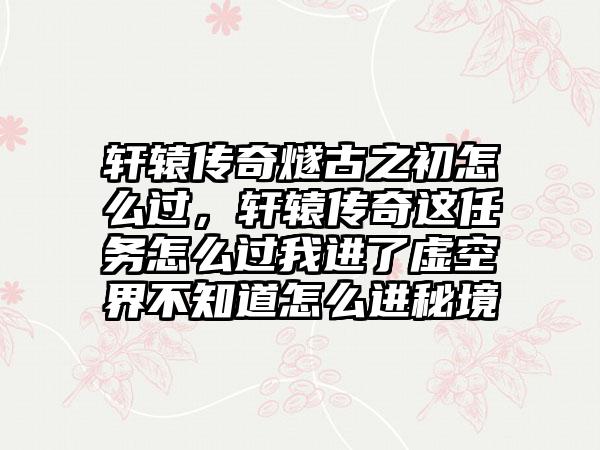 轩辕传奇燧古之初怎么过，轩辕传奇这任务怎么过我进了虚空界不知道怎么进秘境