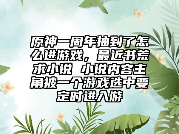 原神一周年抽到了怎么进游戏，最近书荒求小说 小说内容主角被一个游戏选中要定时进入游