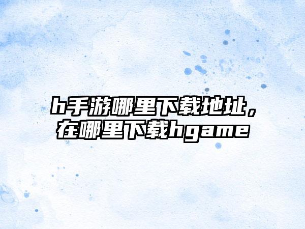 h手游哪里下载地址，在哪里下载hgame
