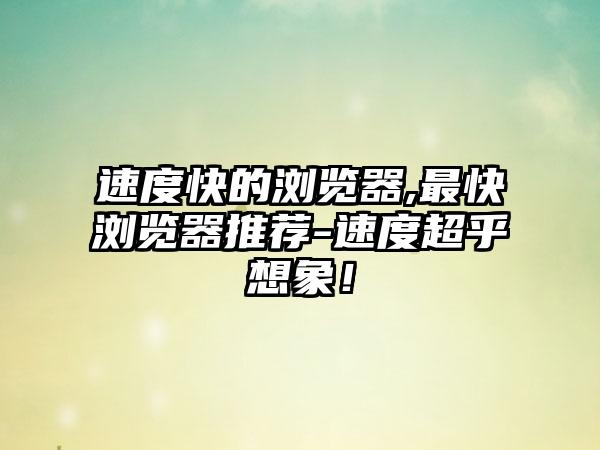 速度快的浏览器,最快浏览器推荐-速度超乎想象！