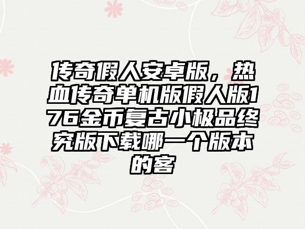 传奇假人安卓版，热血传奇单机版假人版176金币复古小极品终究版下载哪一个版本的客
