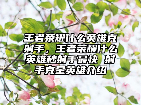 王者荣耀什么英雄克射手，王者荣耀什么英雄秒射手最快 射手克星英雄介绍