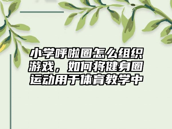 小学呼啦圈怎么组织游戏，如何将健身圈运动用于体育教学中