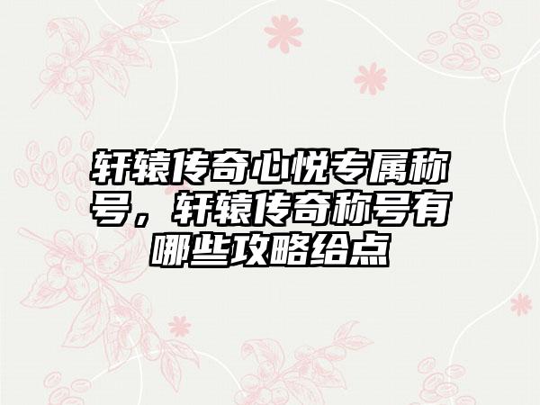 轩辕传奇心悦专属称号，轩辕传奇称号有哪些攻略给点