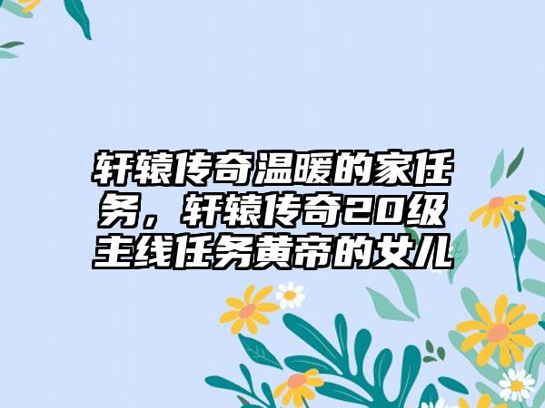 轩辕传奇温暖的家任务,轩辕传奇20级主线任务黄帝的女儿