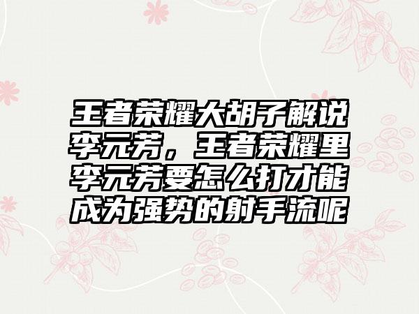 王者荣耀大胡子解说李元芳，王者荣耀里李元芳要怎么打才能成为强势的射手流呢