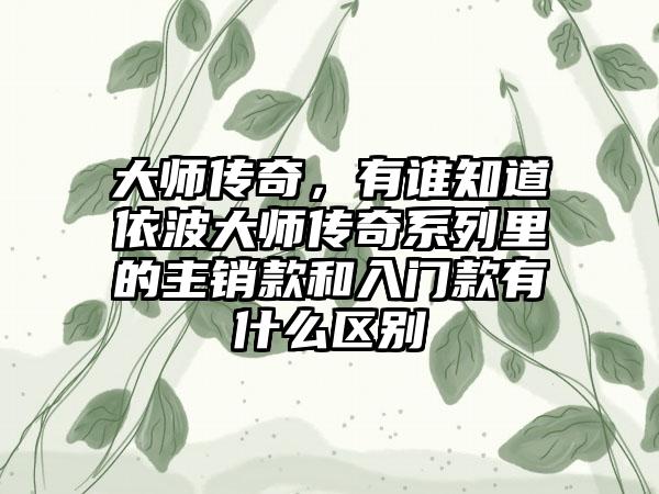 大师传奇,有谁知道依波大师传奇系列里的主销款和入门款有什么区别
