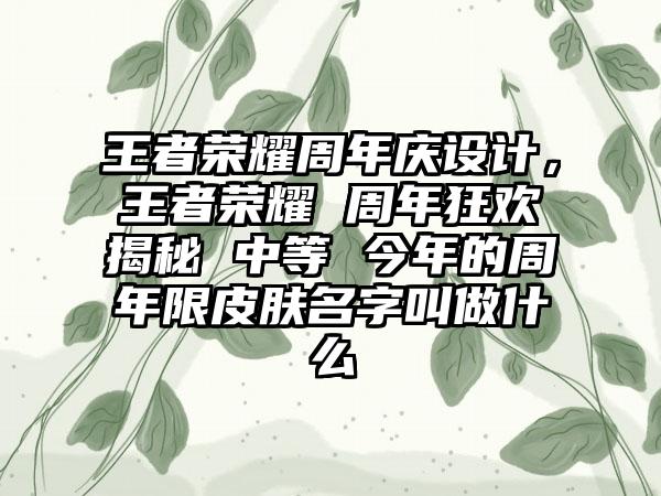 王者荣耀周年庆设计，王者荣耀 周年狂欢揭秘 中等 今年的周年限皮肤名字叫做什么