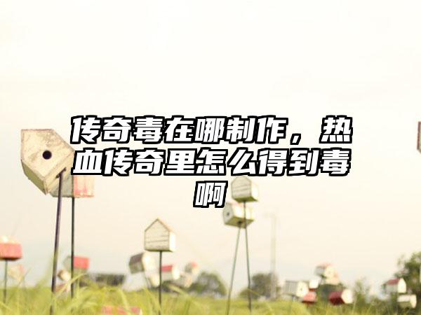 传奇毒在哪制作，热血传奇里怎么得到毒啊