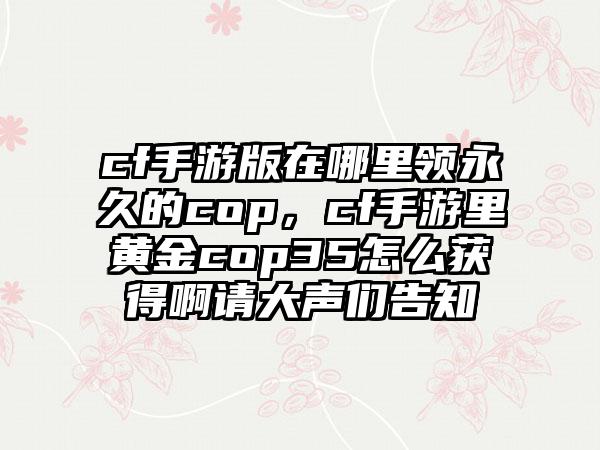 cf手游版在哪里领永久的cop，cf手游里黄金cop35怎么获得啊请大声们告知