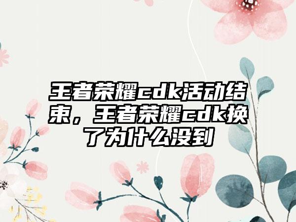 王者荣耀cdk活动结束，王者荣耀cdk换了为什么没到