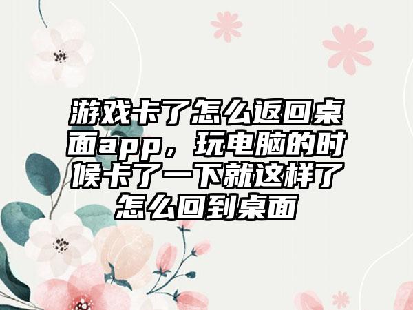 游戏卡了怎么返回桌面app，玩电脑的时候卡了一下就这样了怎么回到桌面