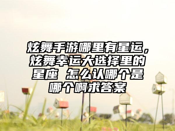 炫舞手游哪里有星运，炫舞幸运大选择里的星座 怎么认哪个是哪个啊求答案