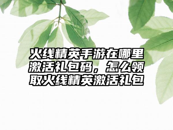 火线精英手游在哪里激活礼包码,怎么领取火线精英激活礼包