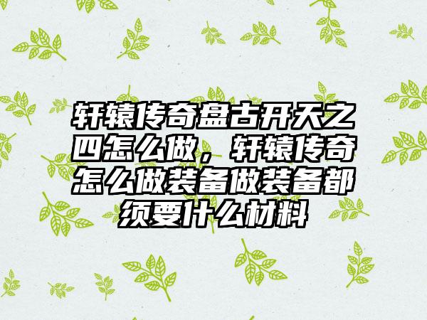 轩辕传奇盘古开天之四怎么做，轩辕传奇怎么做装备做装备都须要什么材料
