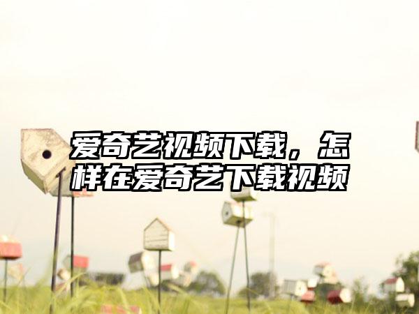 爱奇艺视频下载，怎样在爱奇艺下载视频