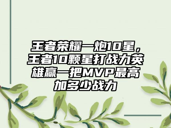 王者荣耀一炮10星，王者10颗星打战力英雄赢一把MVP最高加多少战力