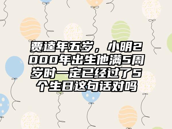 贾逵年五岁,小明2000年出生他满5周岁时一定已经过了5个生日这句话对吗