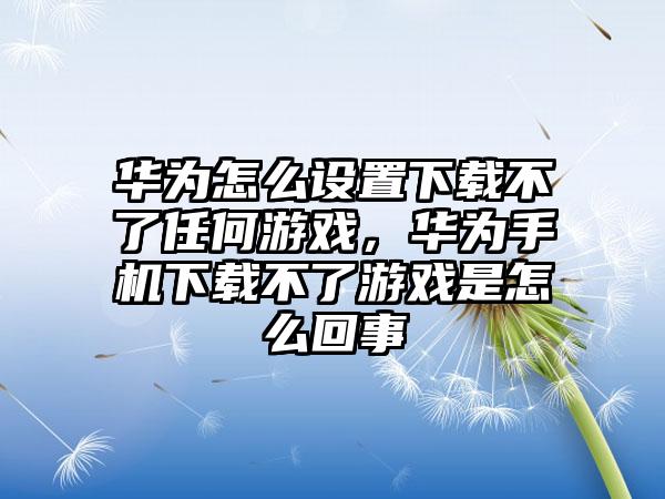 华为怎么设置下载不了任何游戏，华为手机下载不了游戏是怎么回事