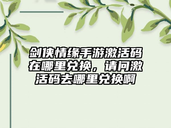 剑侠情缘手游激活码在哪里兑换，请问激活码去哪里兑换啊