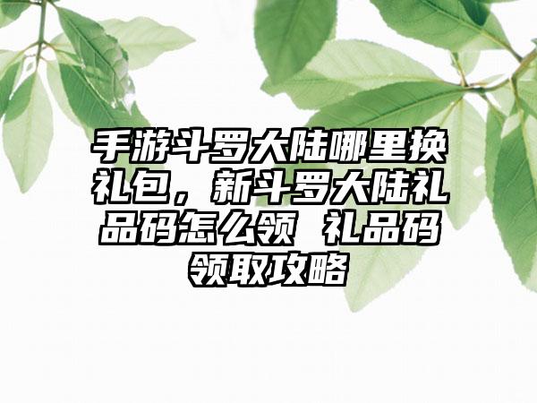 手游斗罗大陆哪里换礼包，新斗罗大陆礼品码怎么领 礼品码领取攻略
