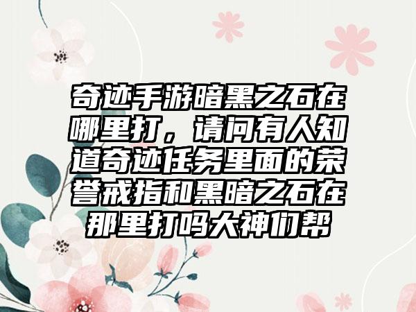 奇迹手游暗黑之石在哪里打，请问有人知道奇迹任务里面的荣誉戒指和黑暗之石在那里打吗大神们帮