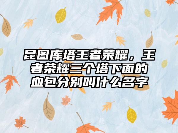 昆图库塔王者荣耀，王者荣耀三个塔下面的血包分别叫什么名字
