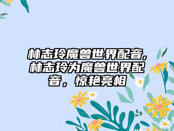 林志玲魔兽世界配音,林志玲为魔兽世界配音，惊艳亮相