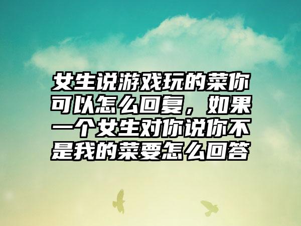 女生说游戏玩的菜你可以怎么回复，如果一个女生对你说你不是我的菜要怎么回答