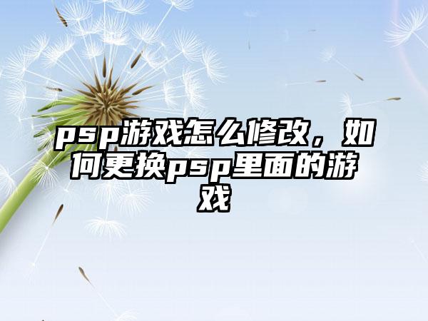 psp游戏怎么修改，如何更换psp里面的游戏