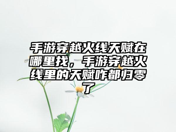 手游穿越火线天赋在哪里找,手游穿越火线里的天赋咋都归零了