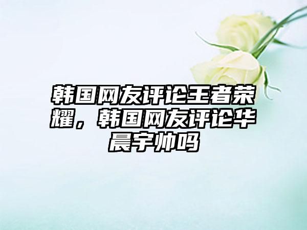 韩国网友评论王者荣耀，韩国网友评论华晨宇帅吗