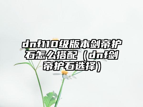 dnf110级版本剑帝护石怎么搭配（dnf剑帝护石选择）