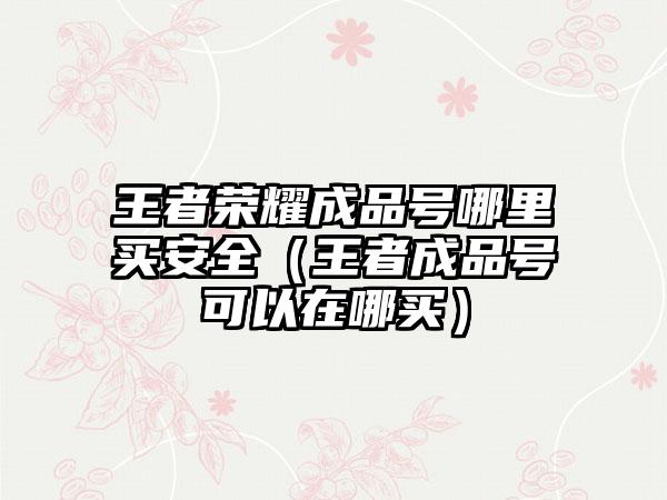 王者荣耀成品号哪里买安全（王者成品号可以在哪买）