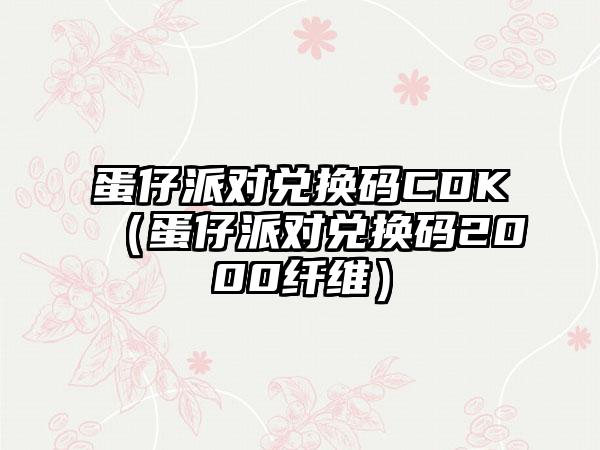 蛋仔派对兑换码CDK（蛋仔派对兑换码2000纤维）