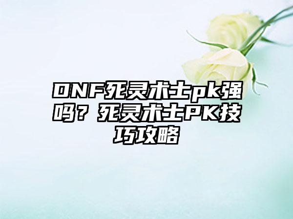 DNF死灵术士pk强吗？死灵术士PK技巧攻略