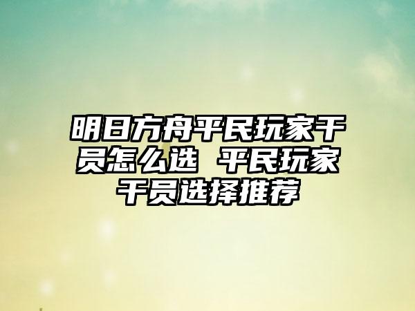 明日方舟平民玩家干员怎么选 平民玩家干员选择推荐