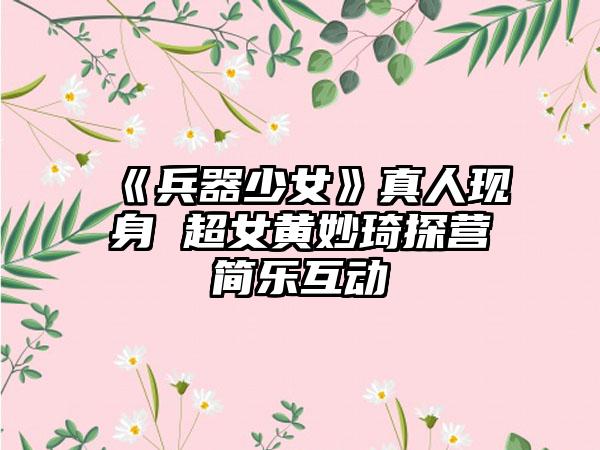 《兵器少女》真人现身 超女黄妙琦探营简乐互动