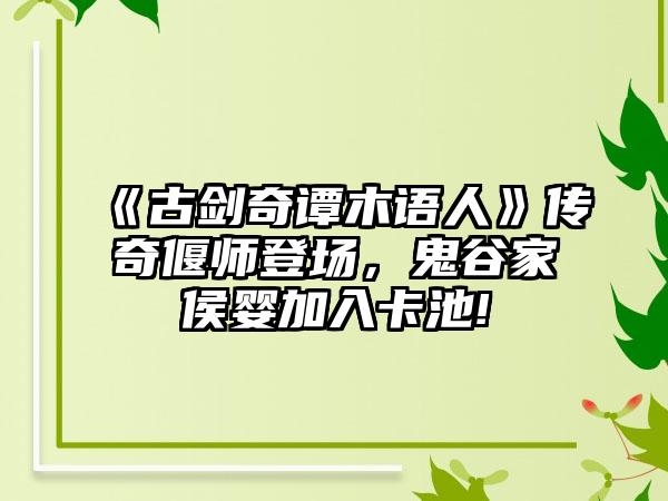 《古剑奇谭木语人》传奇偃师登场，鬼谷家侯婴加入卡池!